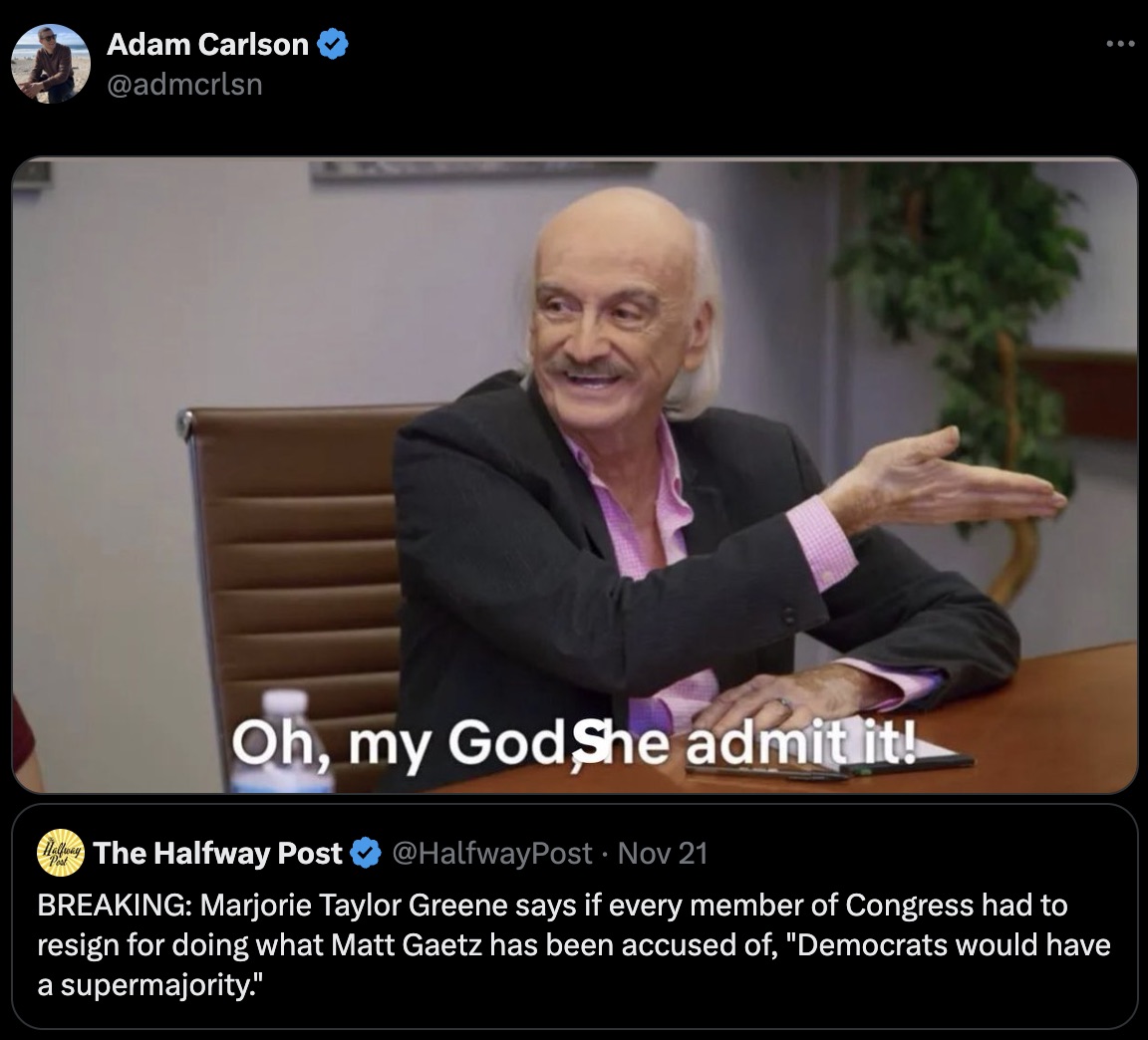 omg he admit - Adam Carlson Oh, my GodShe admit it! Hay The Halfway Post Nov 21 Breaking Marjorie Taylor Greene says if every member of Congress had to resign for doing what Matt Gaetz has been accused of, "Democrats would have a supermajority."